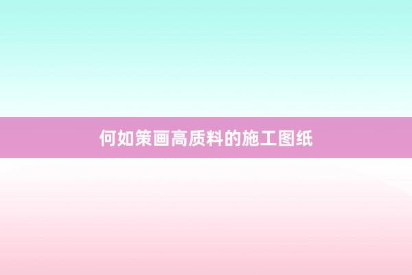何如策画高质料的施工图纸